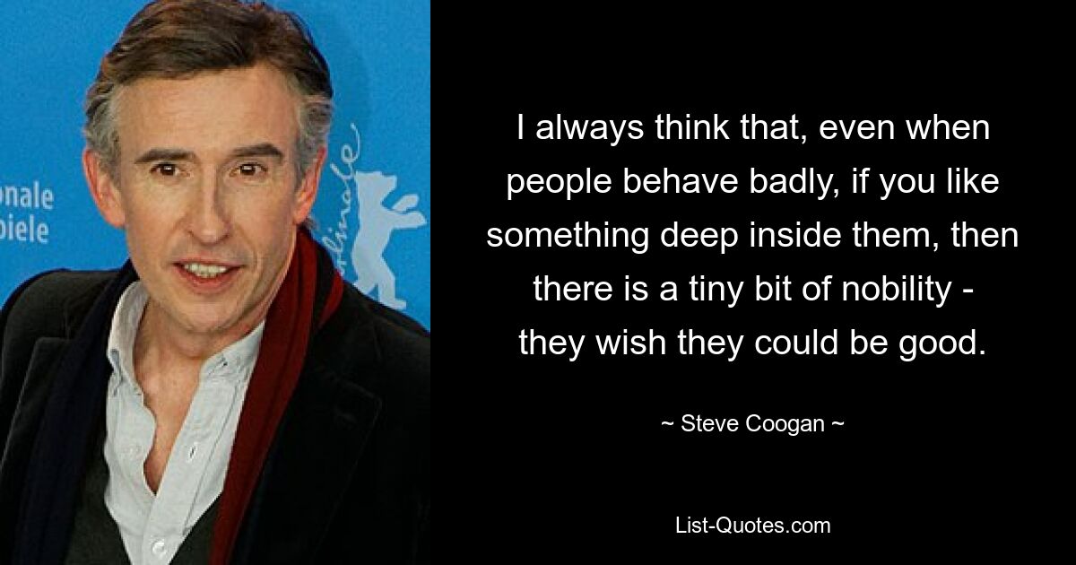 I always think that, even when people behave badly, if you like something deep inside them, then there is a tiny bit of nobility - they wish they could be good. — © Steve Coogan