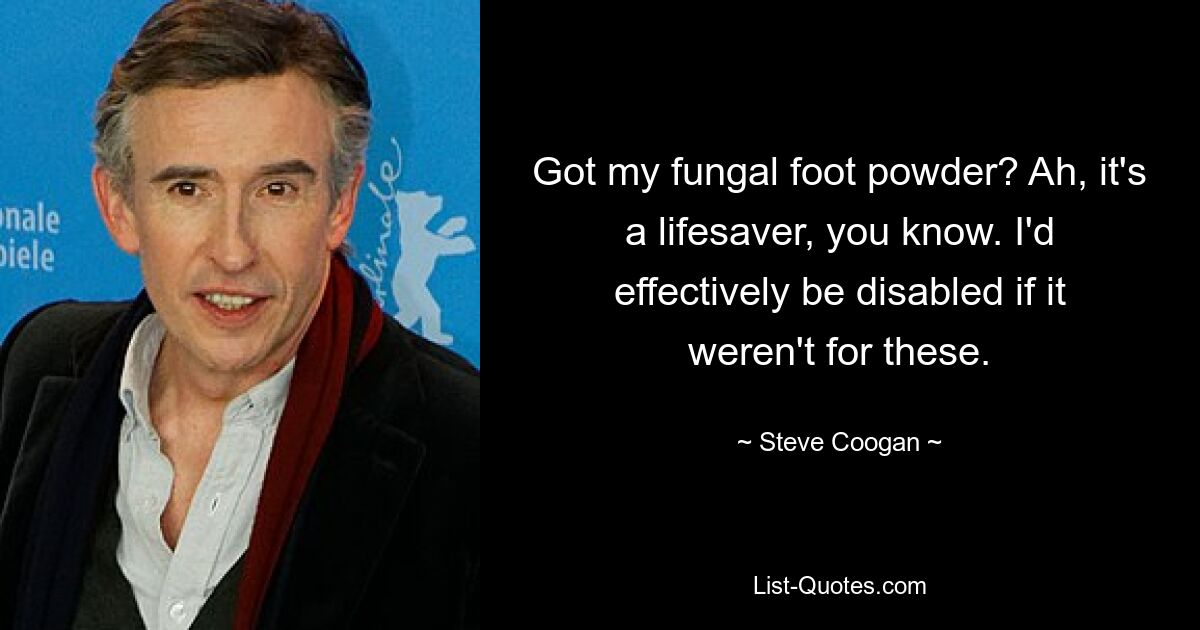 Got my fungal foot powder? Ah, it's a lifesaver, you know. I'd effectively be disabled if it weren't for these. — © Steve Coogan