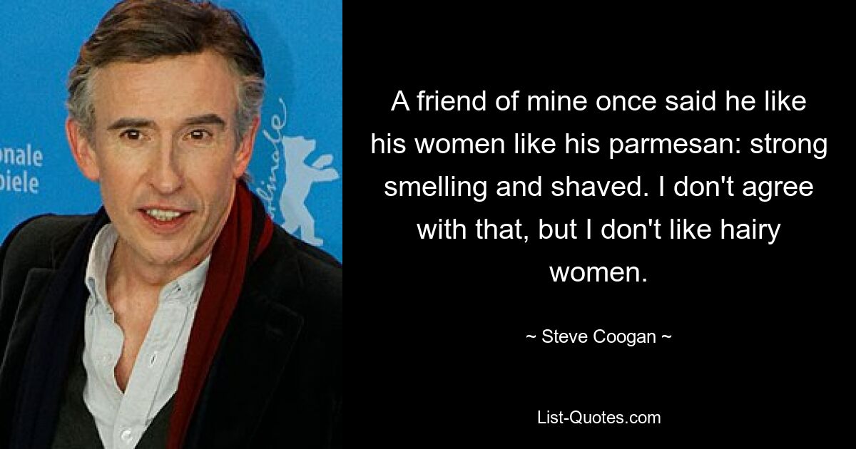 A friend of mine once said he like his women like his parmesan: strong smelling and shaved. I don't agree with that, but I don't like hairy women. — © Steve Coogan