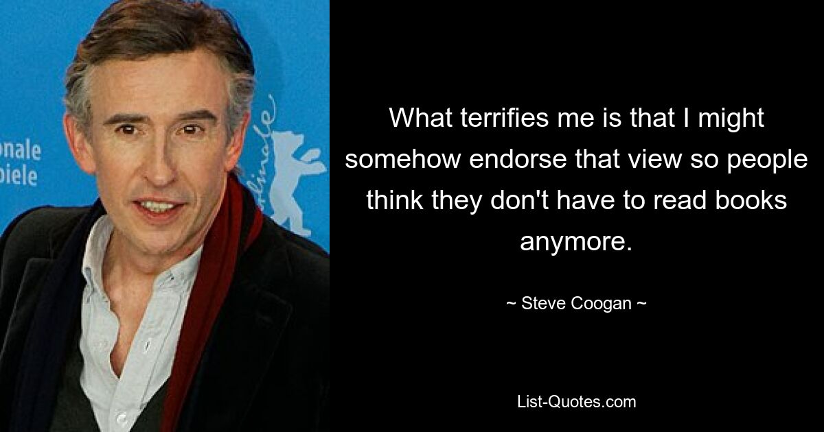 What terrifies me is that I might somehow endorse that view so people think they don't have to read books anymore. — © Steve Coogan