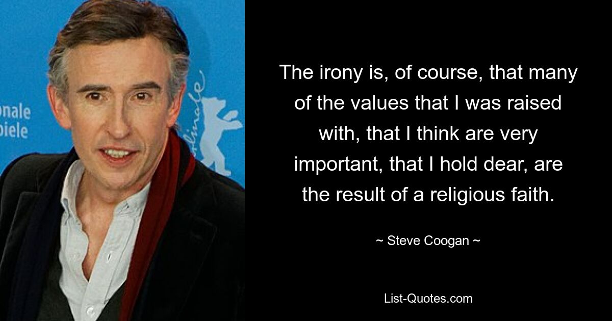 The irony is, of course, that many of the values that I was raised with, that I think are very important, that I hold dear, are the result of a religious faith. — © Steve Coogan