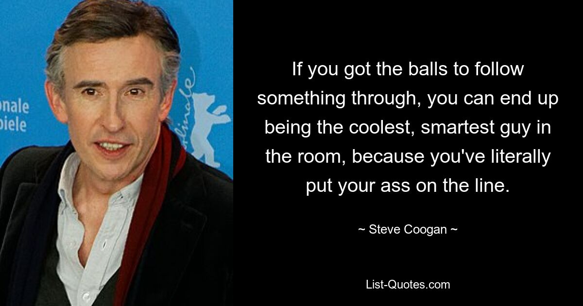 If you got the balls to follow something through, you can end up being the coolest, smartest guy in the room, because you've literally put your ass on the line. — © Steve Coogan