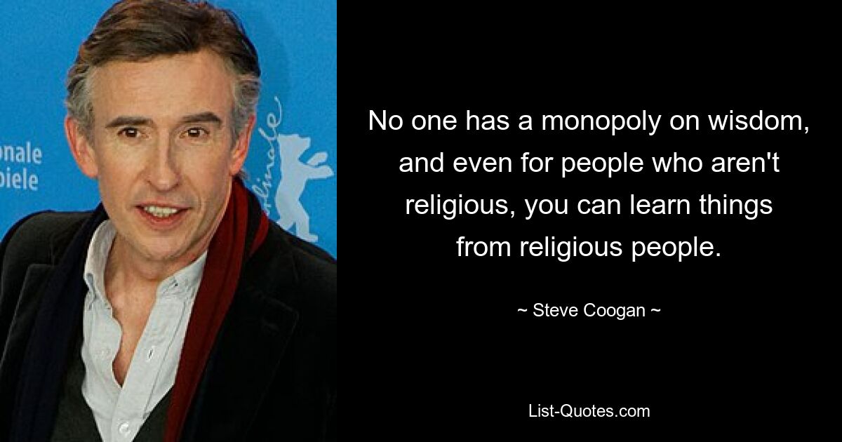 No one has a monopoly on wisdom, and even for people who aren't religious, you can learn things from religious people. — © Steve Coogan