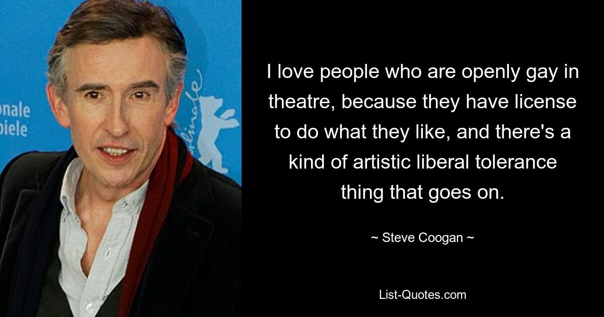 I love people who are openly gay in theatre, because they have license to do what they like, and there's a kind of artistic liberal tolerance thing that goes on. — © Steve Coogan