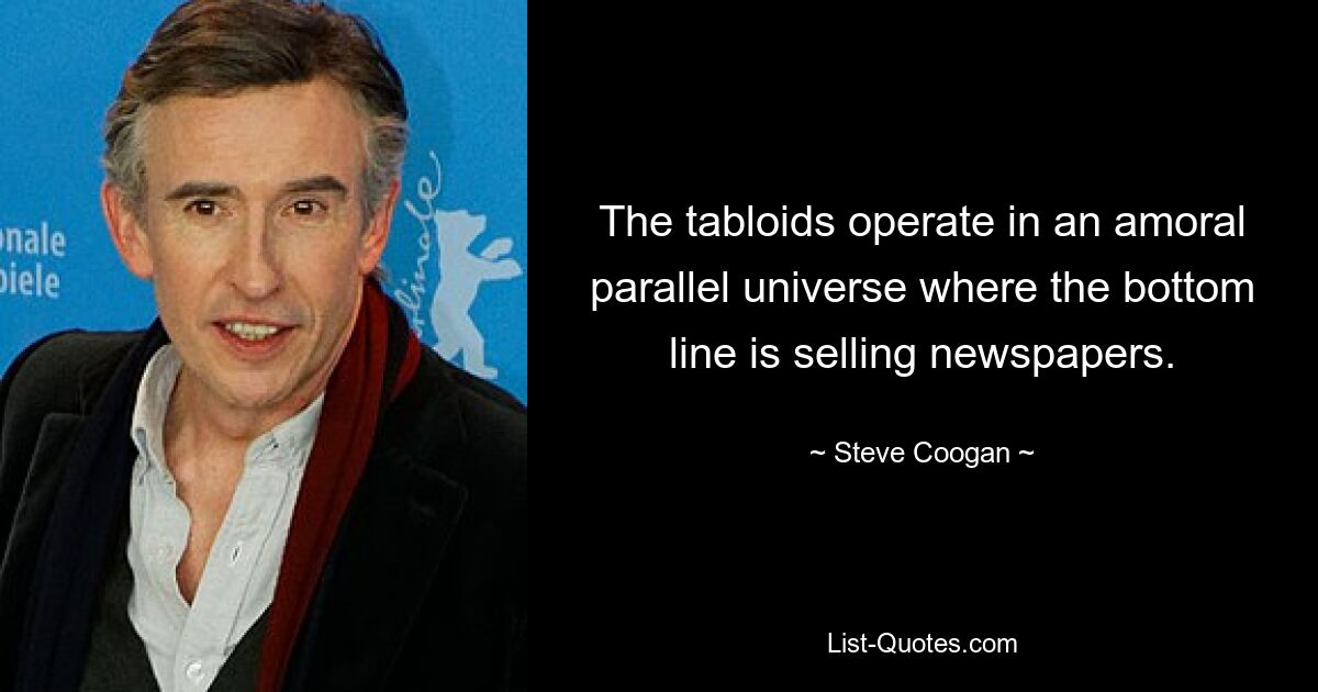 The tabloids operate in an amoral parallel universe where the bottom line is selling newspapers. — © Steve Coogan