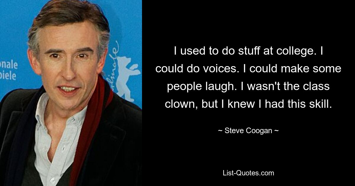 I used to do stuff at college. I could do voices. I could make some people laugh. I wasn't the class clown, but I knew I had this skill. — © Steve Coogan