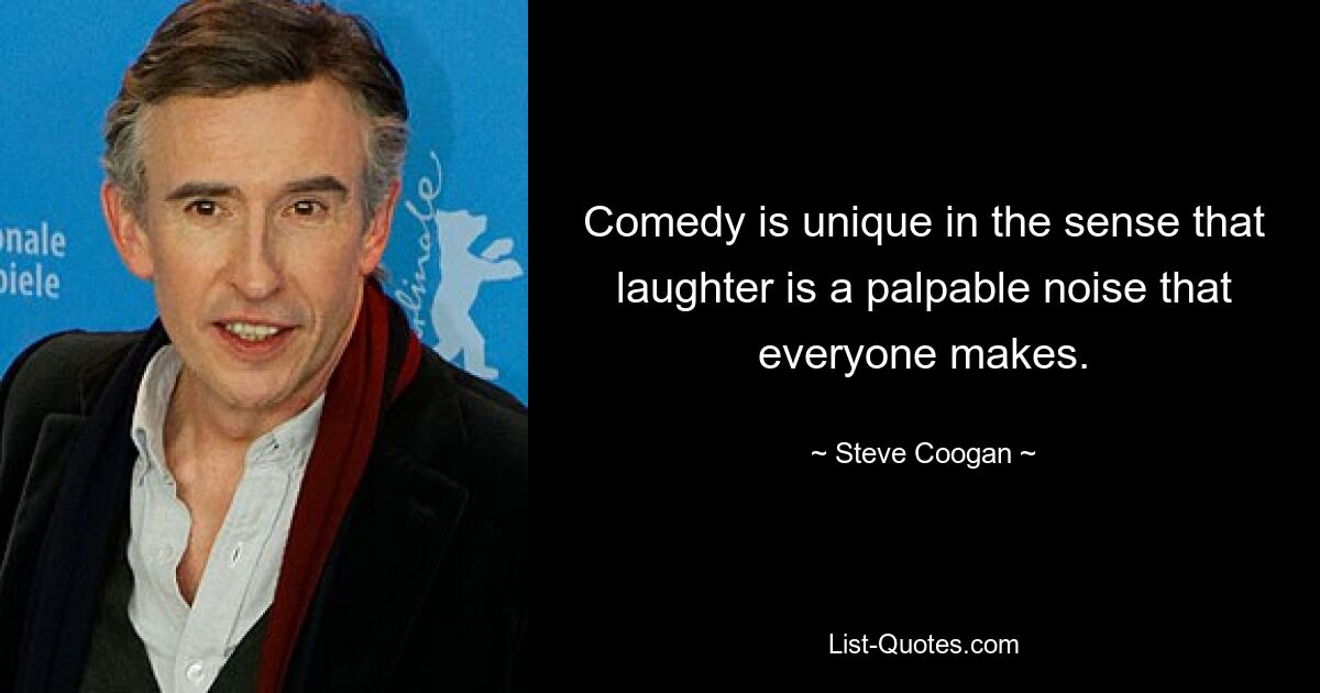 Comedy is unique in the sense that laughter is a palpable noise that everyone makes. — © Steve Coogan