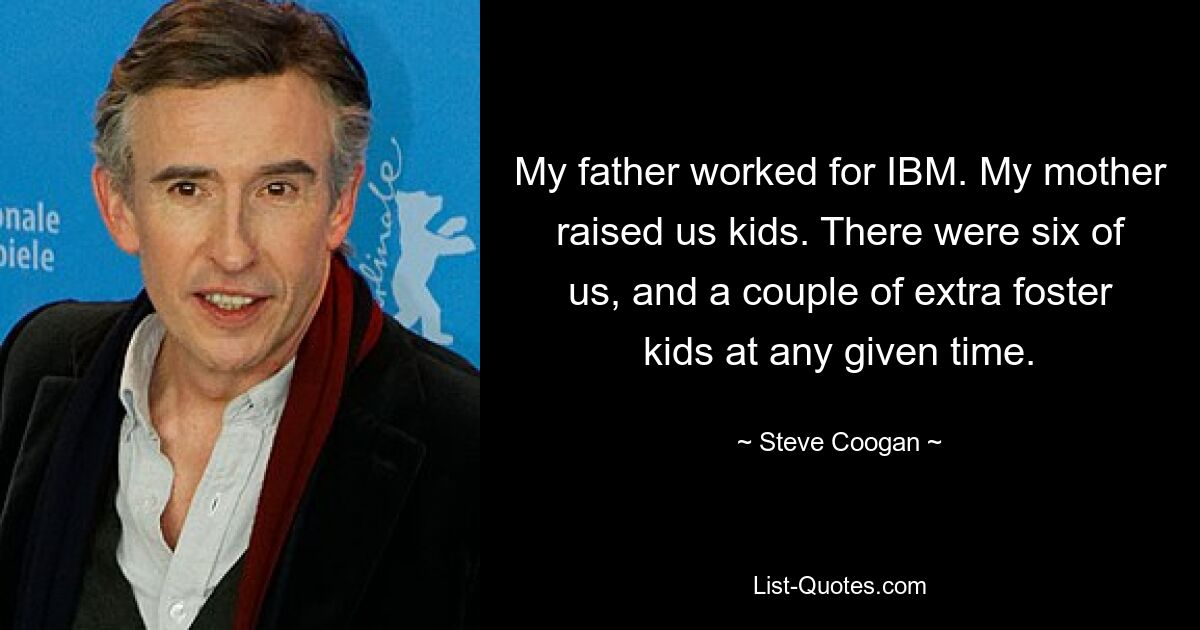 My father worked for IBM. My mother raised us kids. There were six of us, and a couple of extra foster kids at any given time. — © Steve Coogan