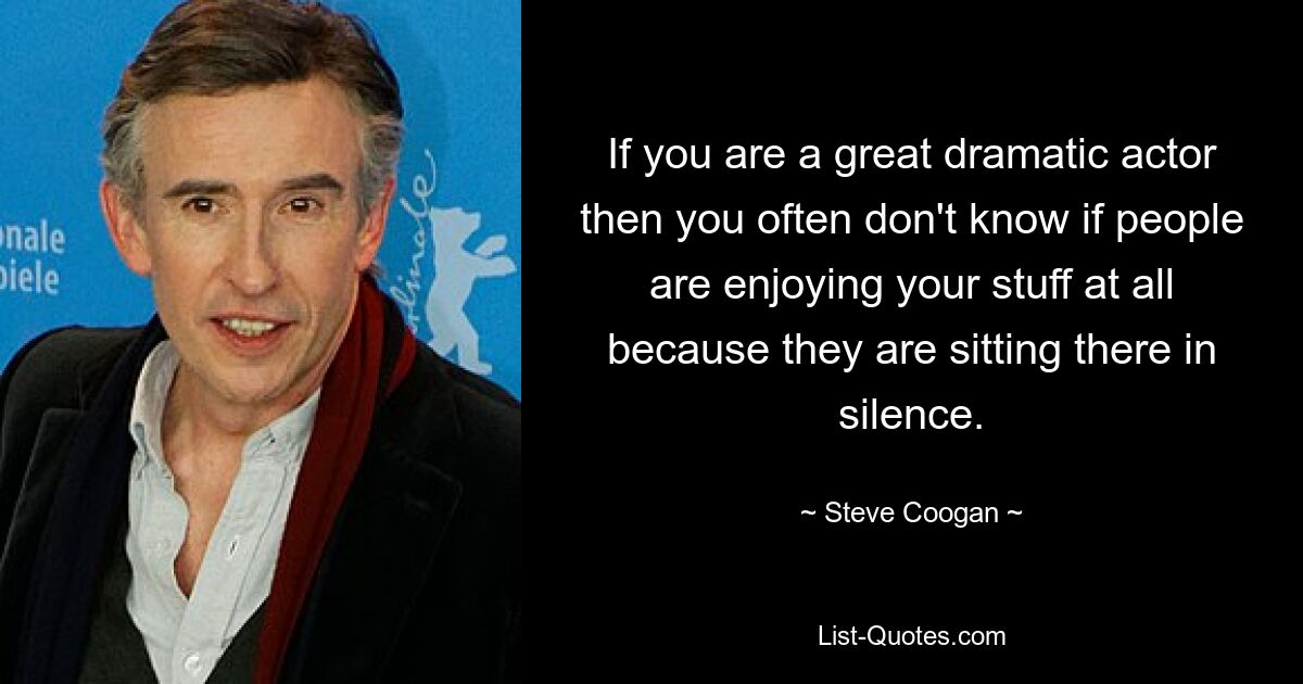 If you are a great dramatic actor then you often don't know if people are enjoying your stuff at all because they are sitting there in silence. — © Steve Coogan