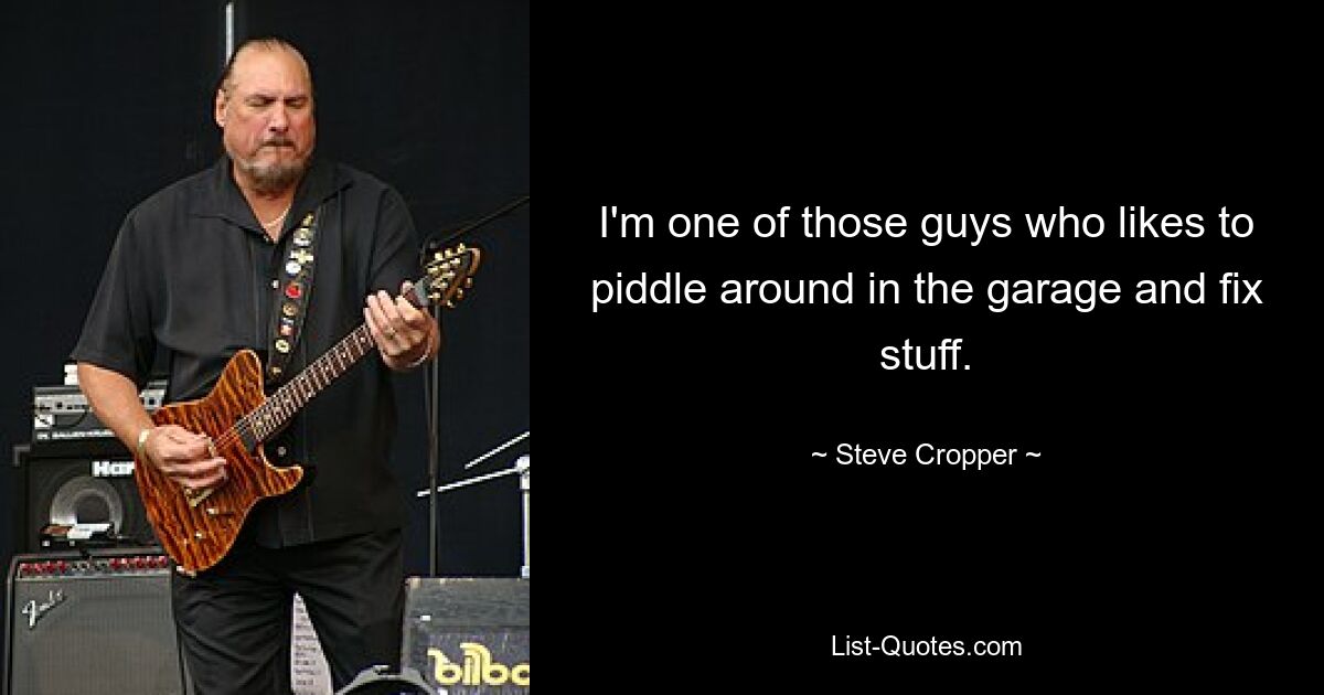 I'm one of those guys who likes to piddle around in the garage and fix stuff. — © Steve Cropper