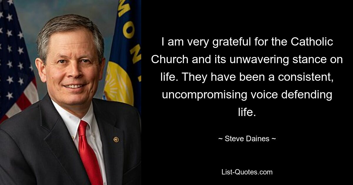 I am very grateful for the Catholic Church and its unwavering stance on life. They have been a consistent, uncompromising voice defending life. — © Steve Daines