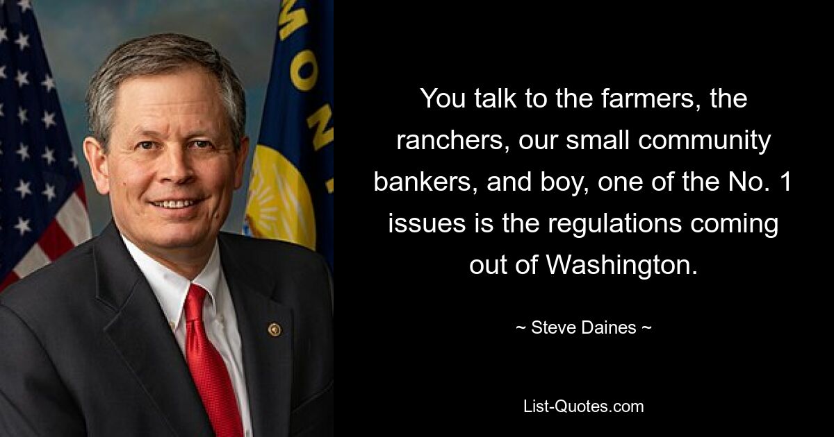 You talk to the farmers, the ranchers, our small community bankers, and boy, one of the No. 1 issues is the regulations coming out of Washington. — © Steve Daines