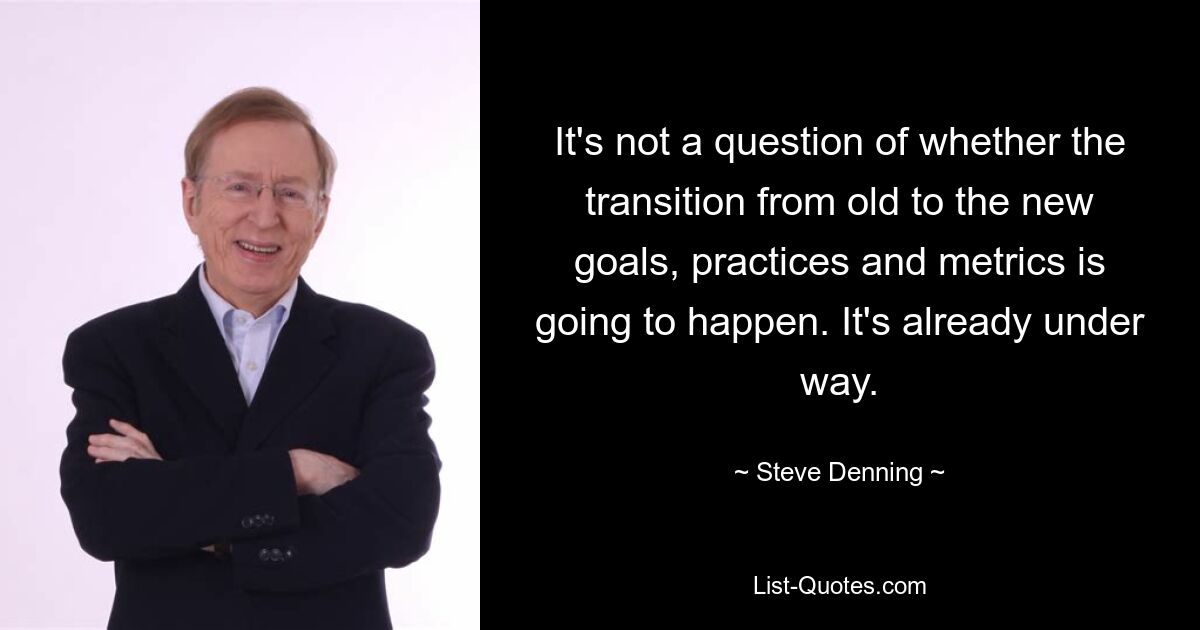 It's not a question of whether the transition from old to the new goals, practices and metrics is going to happen. It's already under way. — © Steve Denning