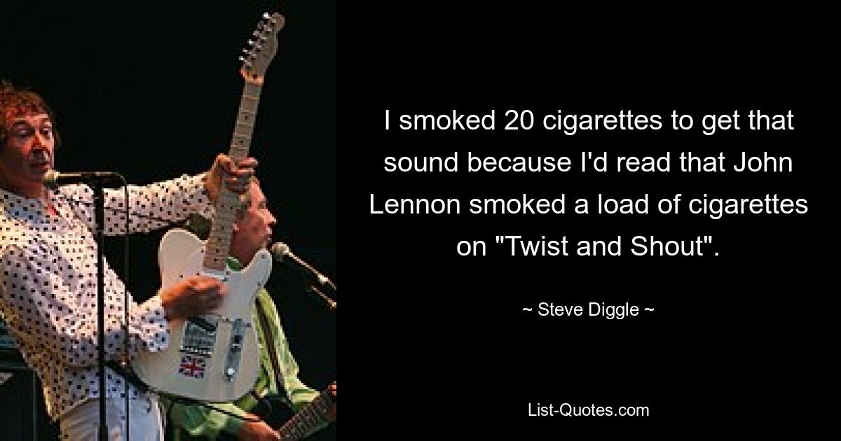 I smoked 20 cigarettes to get that sound because I'd read that John Lennon smoked a load of cigarettes on "Twist and Shout". — © Steve Diggle