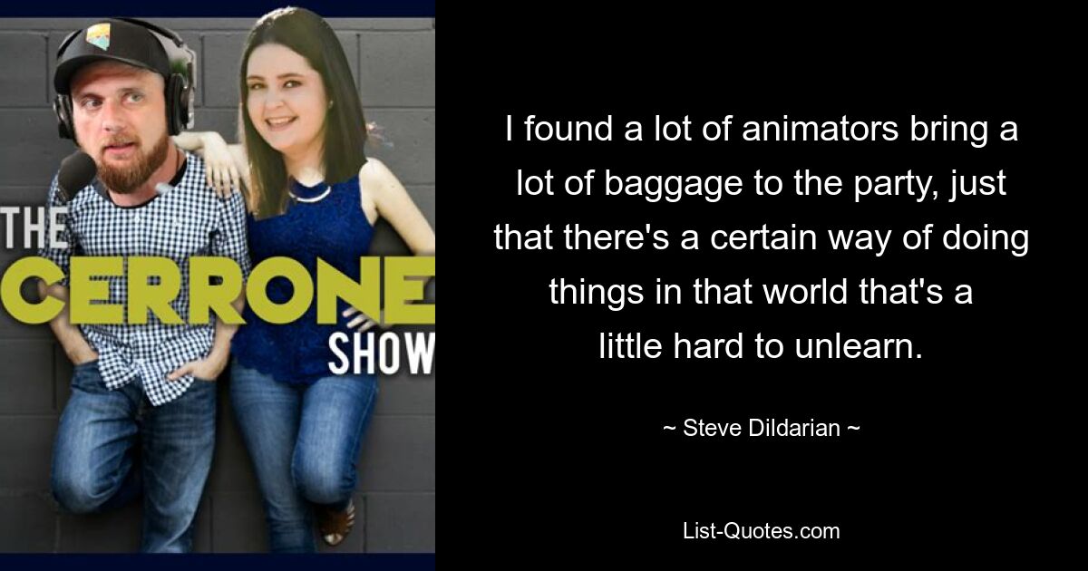 I found a lot of animators bring a lot of baggage to the party, just that there's a certain way of doing things in that world that's a little hard to unlearn. — © Steve Dildarian