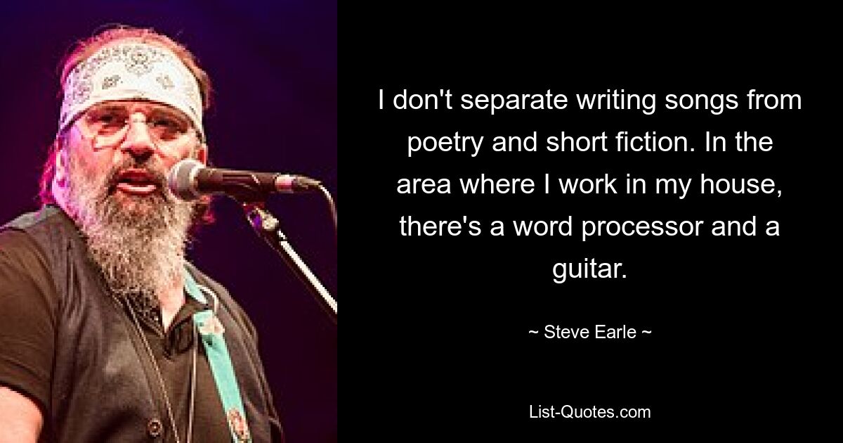 I don't separate writing songs from poetry and short fiction. In the area where I work in my house, there's a word processor and a guitar. — © Steve Earle