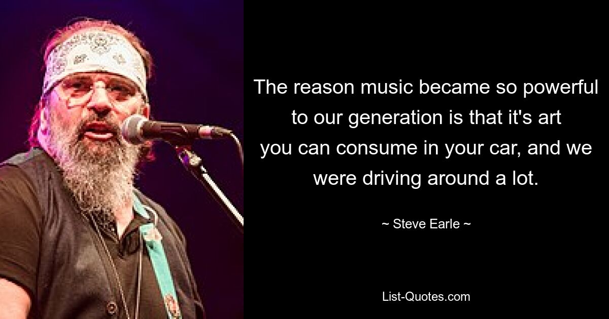 The reason music became so powerful to our generation is that it's art you can consume in your car, and we were driving around a lot. — © Steve Earle