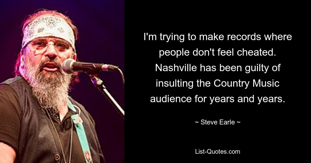 I'm trying to make records where people don't feel cheated. Nashville has been guilty of insulting the Country Music audience for years and years. — © Steve Earle