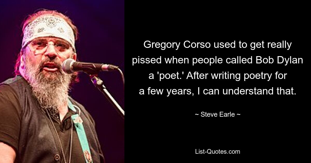 Gregory Corso war immer richtig sauer, wenn Leute Bob Dylan einen „Dichter“ nannten. Nachdem ich ein paar Jahre lang Gedichte geschrieben habe, kann ich das verstehen. — © Steve Earle