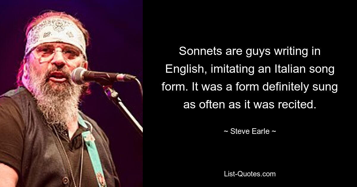 Sonnets are guys writing in English, imitating an Italian song form. It was a form definitely sung as often as it was recited. — © Steve Earle