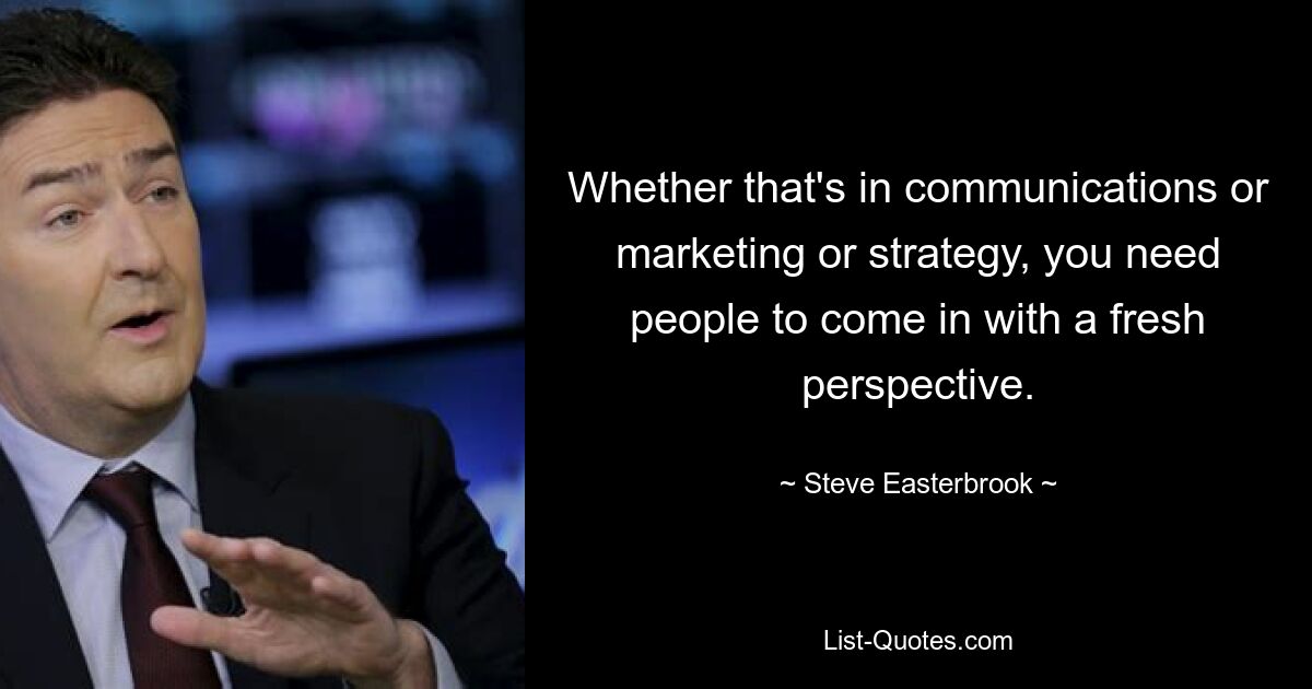 Whether that's in communications or marketing or strategy, you need people to come in with a fresh perspective. — © Steve Easterbrook