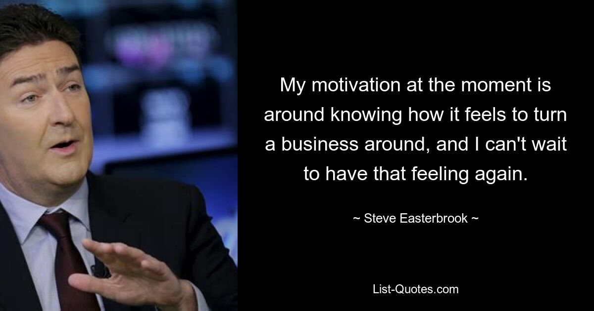 My motivation at the moment is around knowing how it feels to turn a business around, and I can't wait to have that feeling again. — © Steve Easterbrook