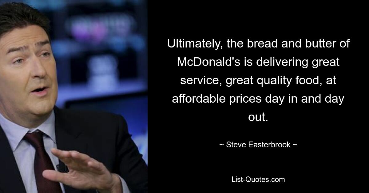 Ultimately, the bread and butter of McDonald's is delivering great service, great quality food, at affordable prices day in and day out. — © Steve Easterbrook