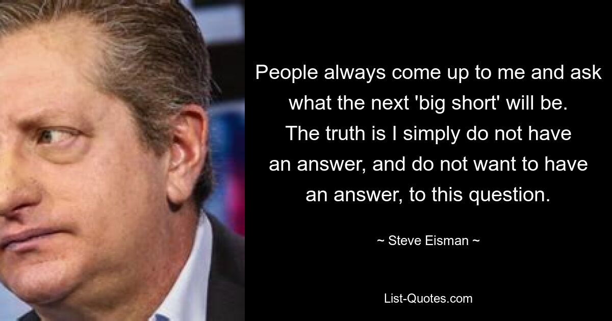 Die Leute kommen immer auf mich zu und fragen, was der nächste „große Short“ sein wird. Die Wahrheit ist, dass ich auf diese Frage einfach keine Antwort habe und auch keine Antwort haben möchte. — © Steve Eisman 