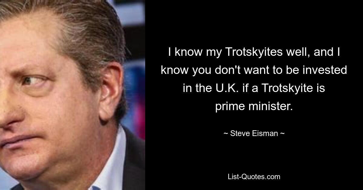 I know my Trotskyites well, and I know you don't want to be invested in the U.K. if a Trotskyite is prime minister. — © Steve Eisman