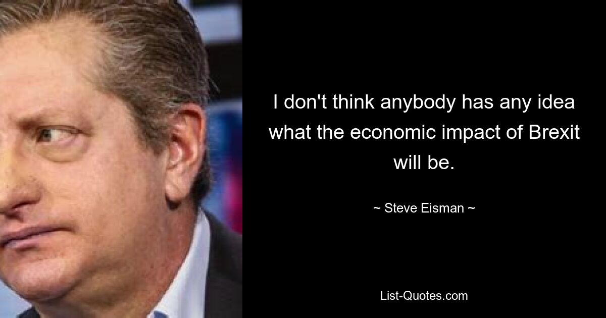 I don't think anybody has any idea what the economic impact of Brexit will be. — © Steve Eisman