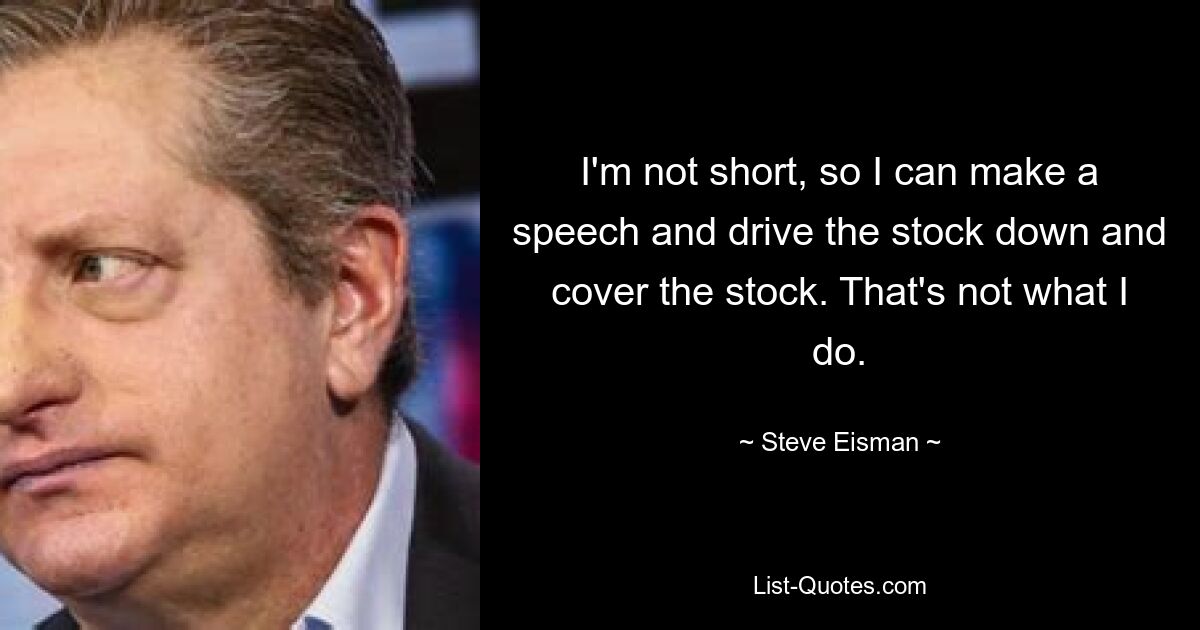 I'm not short, so I can make a speech and drive the stock down and cover the stock. That's not what I do. — © Steve Eisman