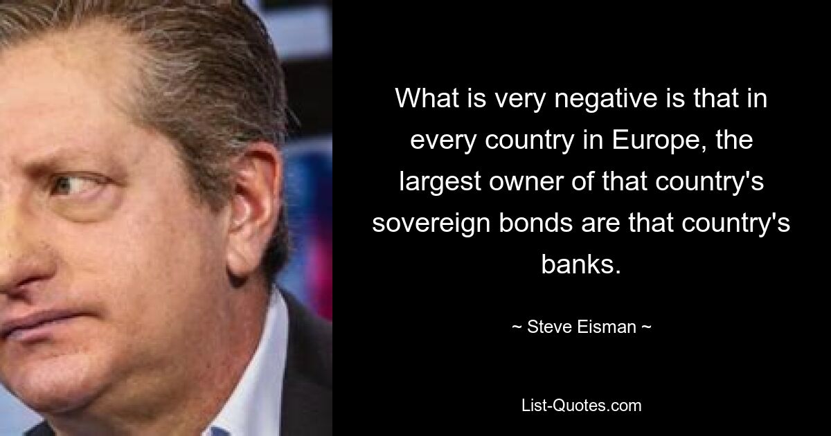 Was sehr negativ ist, ist, dass in jedem Land in Europa die Banken des jeweiligen Landes der größte Eigentümer der Staatsanleihen dieses Landes sind. — © Steve Eisman 