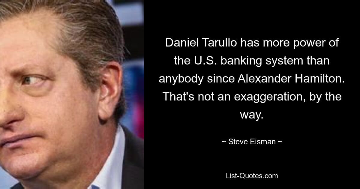 Daniel Tarullo has more power of the U.S. banking system than anybody since Alexander Hamilton. That's not an exaggeration, by the way. — © Steve Eisman