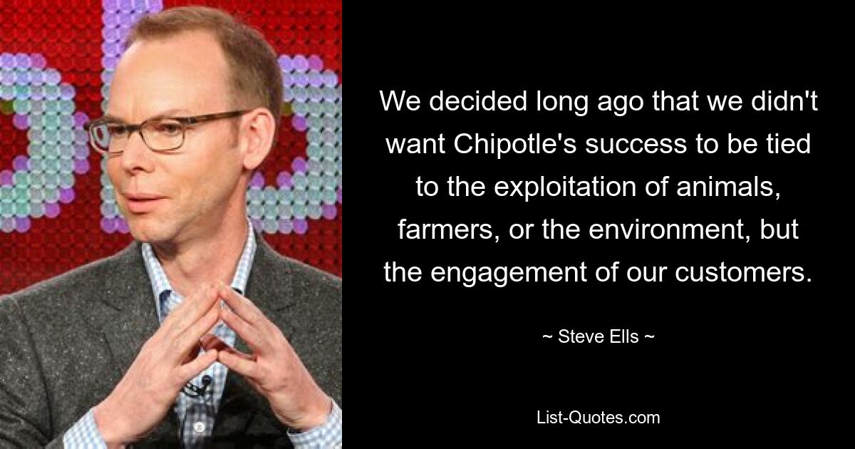 We decided long ago that we didn't want Chipotle's success to be tied to the exploitation of animals, farmers, or the environment, but the engagement of our customers. — © Steve Ells