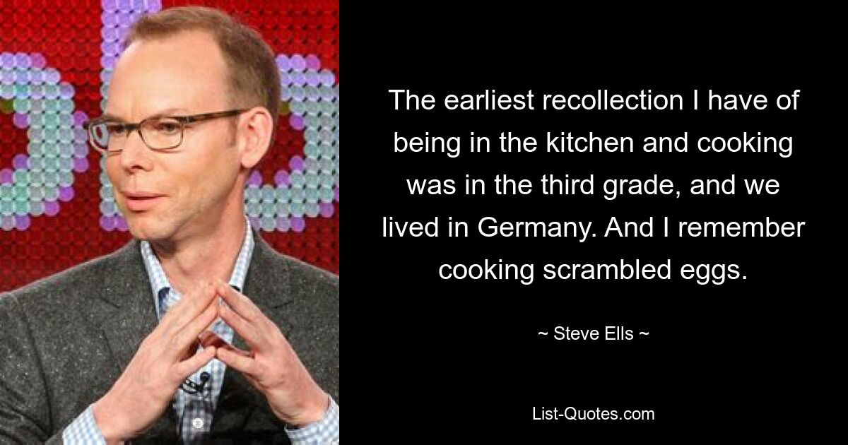 Die früheste Erinnerung daran, wie ich in der Küche war und kochte, stammt aus der dritten Klasse, als wir in Deutschland lebten. Und ich erinnere mich, wie ich Rührei gekocht habe. — © Steve Ells 