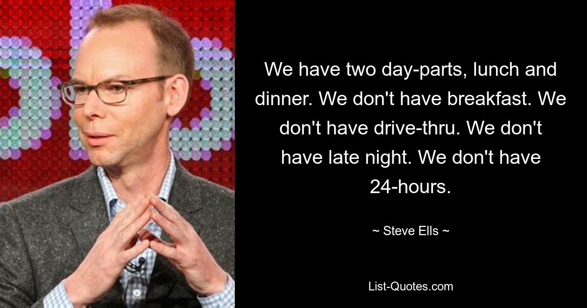 We have two day-parts, lunch and dinner. We don't have breakfast. We don't have drive-thru. We don't have late night. We don't have 24-hours. — © Steve Ells