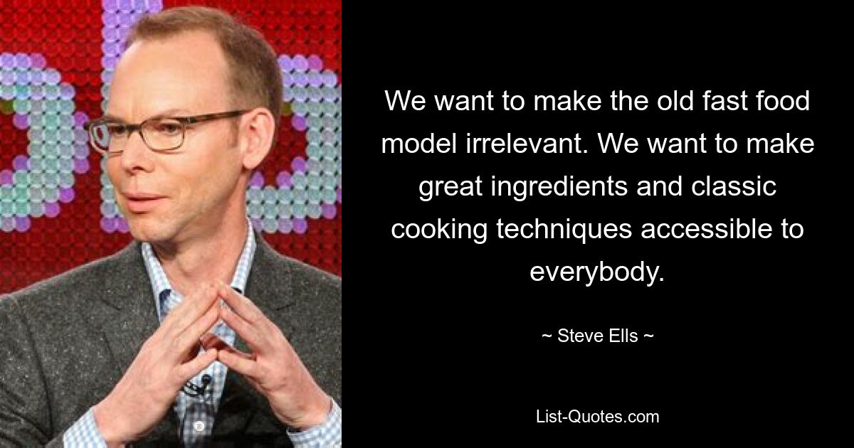 We want to make the old fast food model irrelevant. We want to make great ingredients and classic cooking techniques accessible to everybody. — © Steve Ells