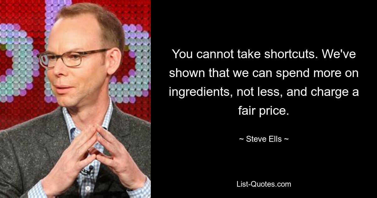 You cannot take shortcuts. We've shown that we can spend more on ingredients, not less, and charge a fair price. — © Steve Ells