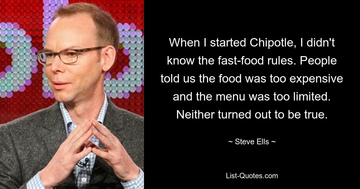 When I started Chipotle, I didn't know the fast-food rules. People told us the food was too expensive and the menu was too limited. Neither turned out to be true. — © Steve Ells