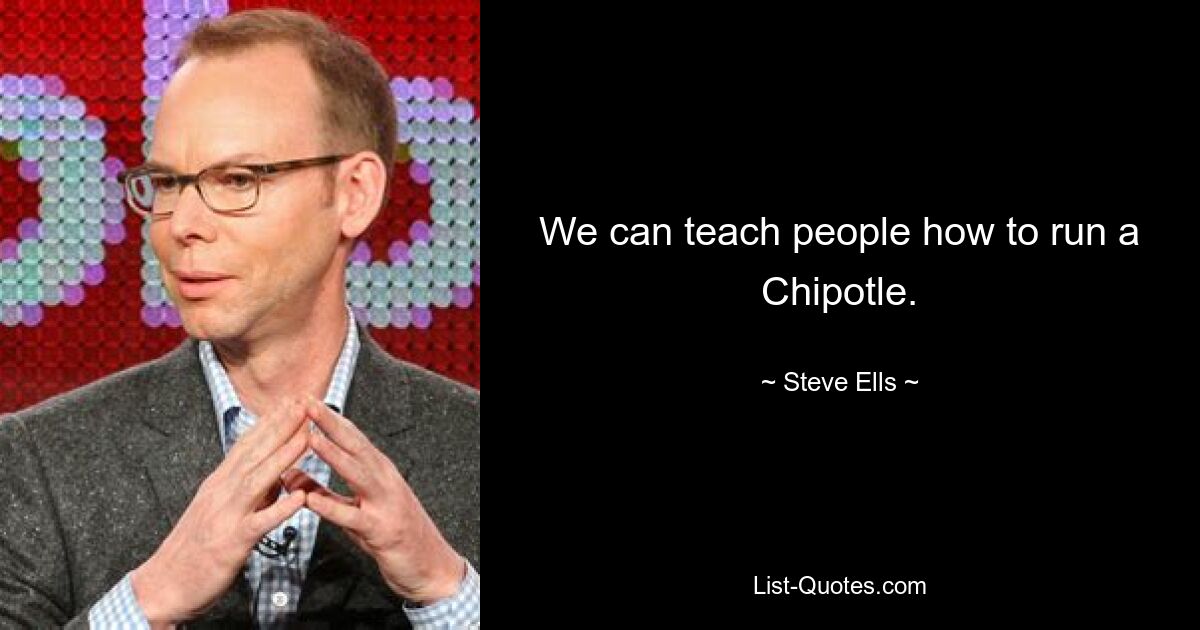 We can teach people how to run a Chipotle. — © Steve Ells