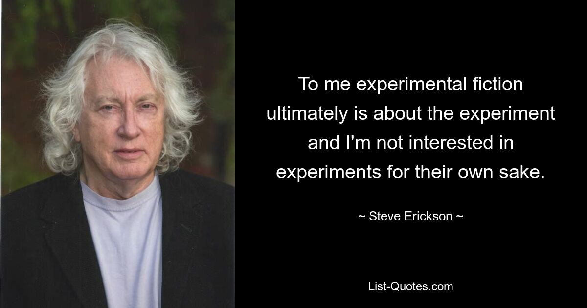 To me experimental fiction ultimately is about the experiment and I'm not interested in experiments for their own sake. — © Steve Erickson