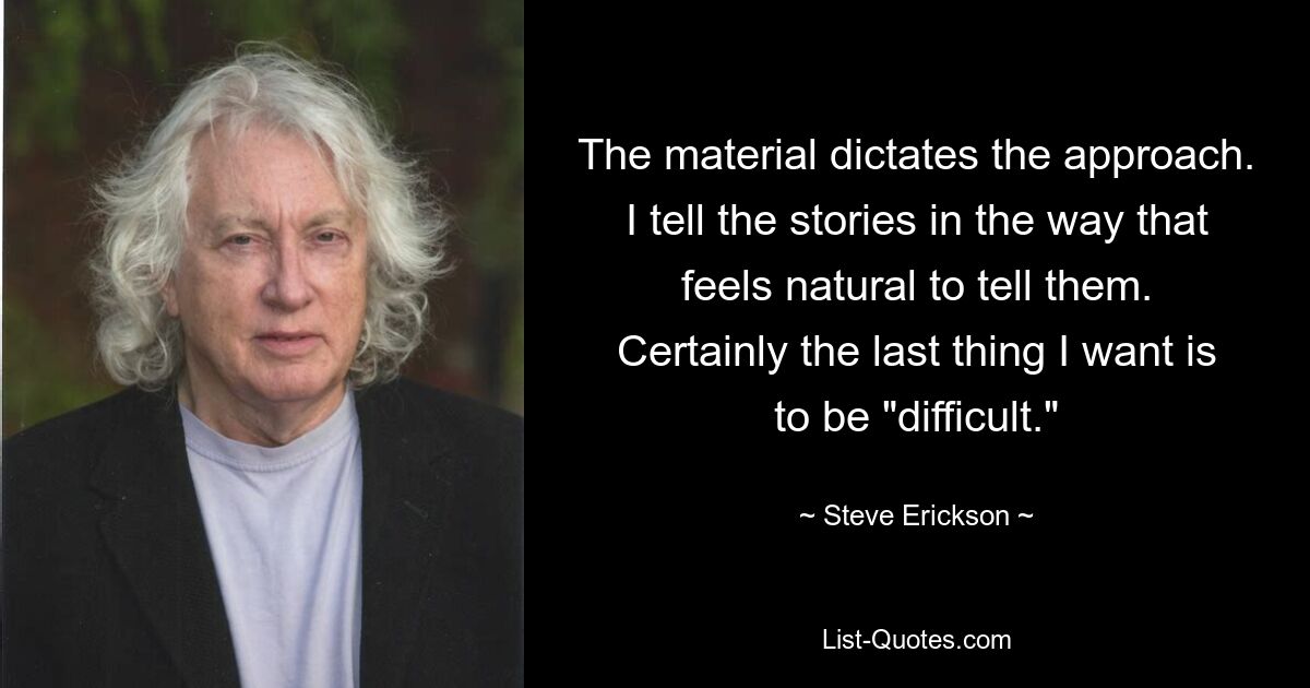 The material dictates the approach. I tell the stories in the way that feels natural to tell them. Certainly the last thing I want is to be "difficult." — © Steve Erickson