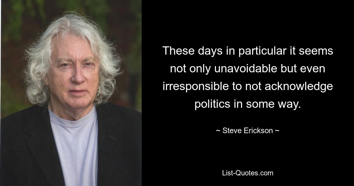 These days in particular it seems not only unavoidable but even irresponsible to not acknowledge politics in some way. — © Steve Erickson