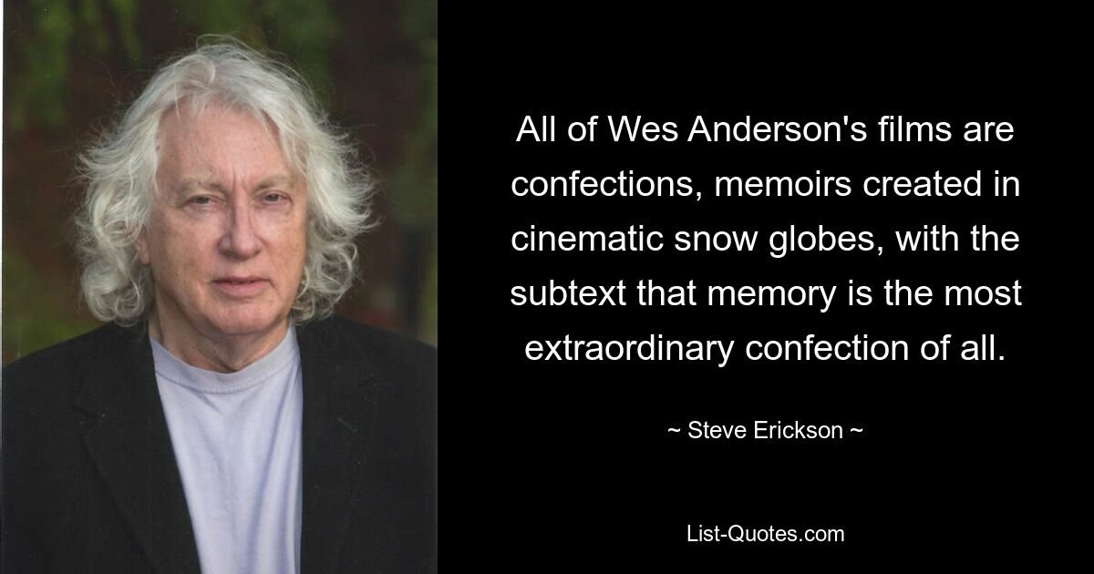 All of Wes Anderson's films are confections, memoirs created in cinematic snow globes, with the subtext that memory is the most extraordinary confection of all. — © Steve Erickson