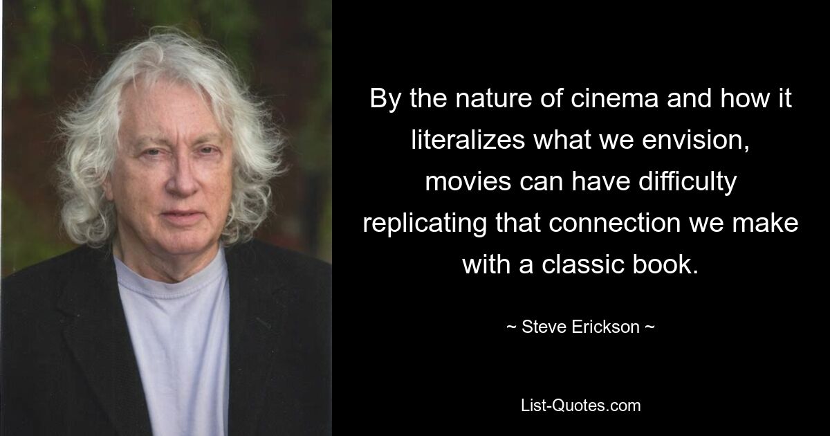 By the nature of cinema and how it literalizes what we envision, movies can have difficulty replicating that connection we make with a classic book. — © Steve Erickson