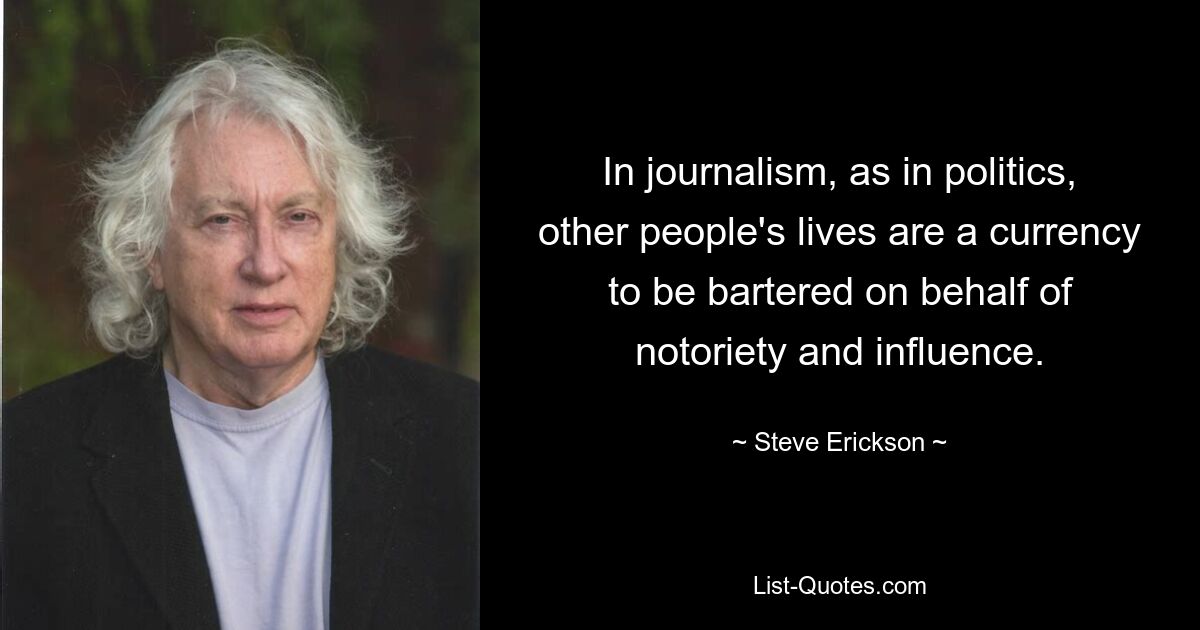 In journalism, as in politics, other people's lives are a currency to be bartered on behalf of notoriety and influence. — © Steve Erickson