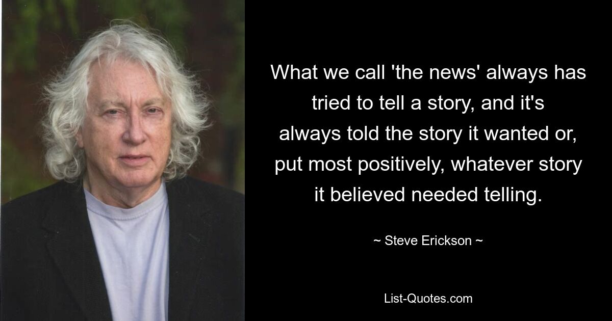 What we call 'the news' always has tried to tell a story, and it's always told the story it wanted or, put most positively, whatever story it believed needed telling. — © Steve Erickson