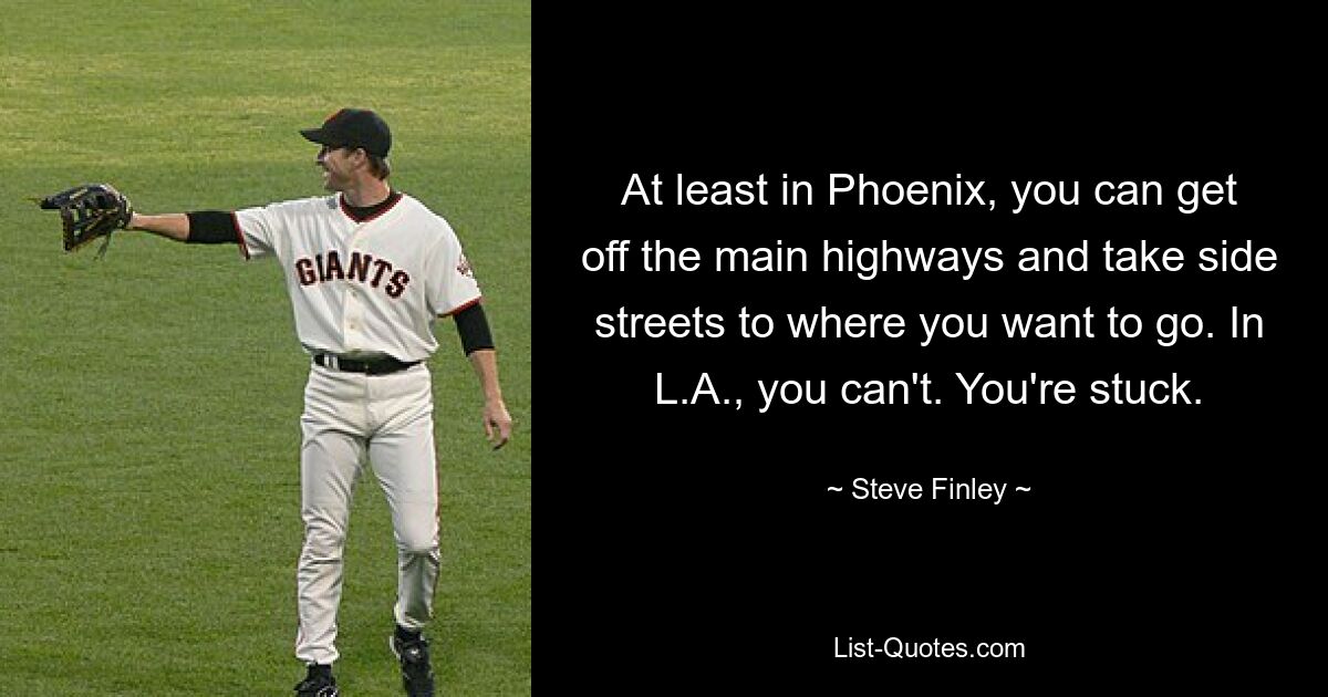 At least in Phoenix, you can get off the main highways and take side streets to where you want to go. In L.A., you can't. You're stuck. — © Steve Finley