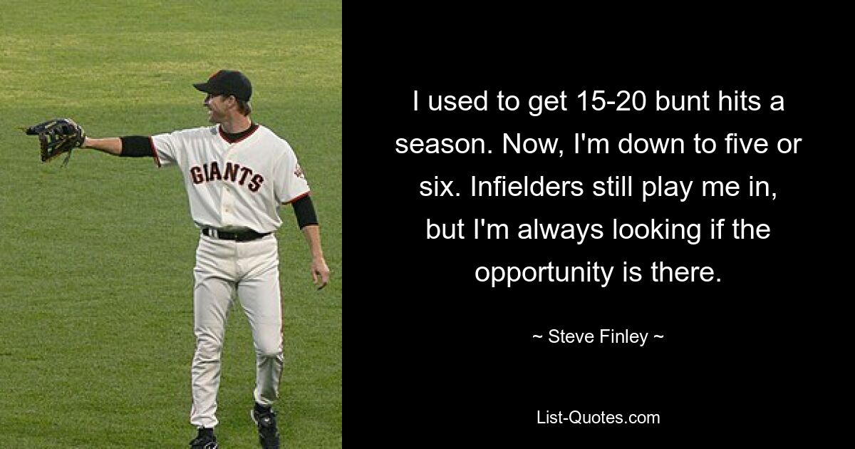 I used to get 15-20 bunt hits a season. Now, I'm down to five or six. Infielders still play me in, but I'm always looking if the opportunity is there. — © Steve Finley