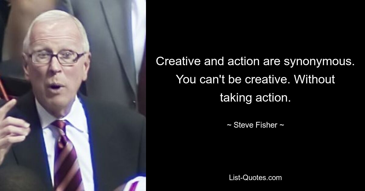 Creative and action are synonymous. You can't be creative. Without taking action. — © Steve Fisher